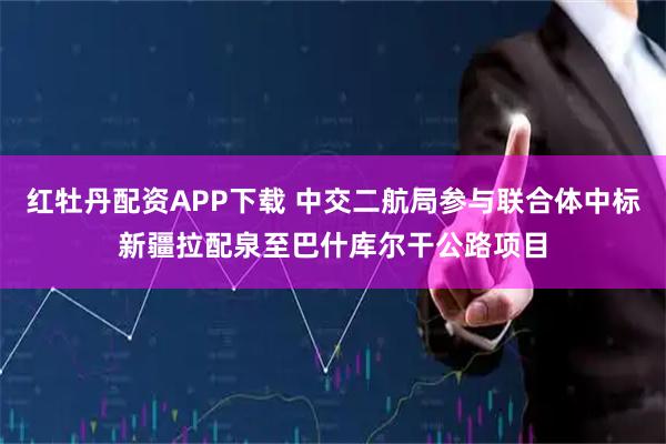 红牡丹配资APP下载 中交二航局参与联合体中标新疆拉配泉至巴什库尔干公路项目