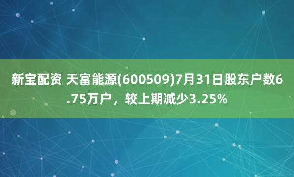新宝配资 天富能源(600509)7月31日股东户数6.75万户，较上期减少3.25%