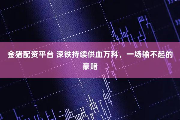 金猪配资平台 深铁持续供血万科，一场输不起的豪赌