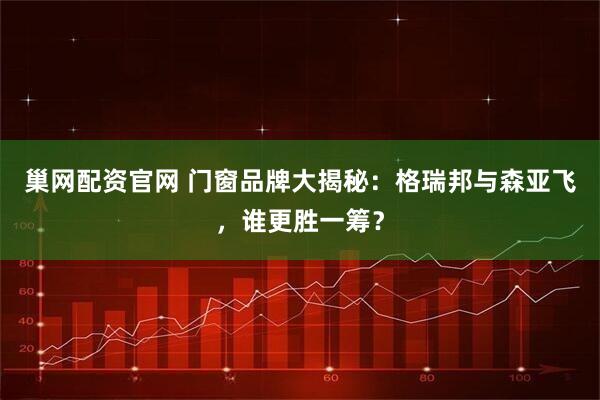 巢网配资官网 门窗品牌大揭秘：格瑞邦与森亚飞，谁更胜一筹？