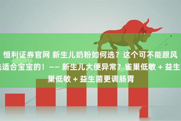 恒利证券官网 新生儿奶粉如何选？这个可不能跟风，一定要选适合宝宝的！—— 新生儿大便异常？雀巢低敏 + 益生菌更调肠胃